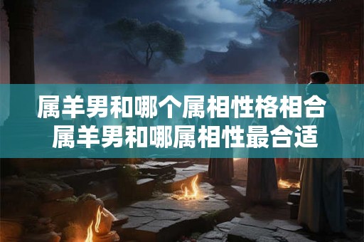 属羊男和哪个属相性格相合 属羊男和哪属相性最合适