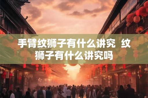 手臂纹狮子有什么讲究  纹狮子有什么讲究吗
