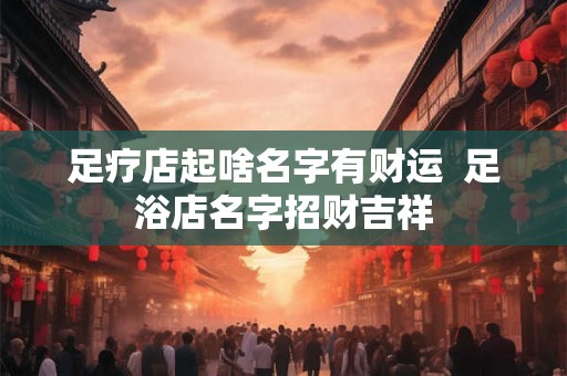 足疗店起啥名字有财运 足浴店名字招财吉祥 足疗店起啥名字有财运 足浴店名字招财吉祥
