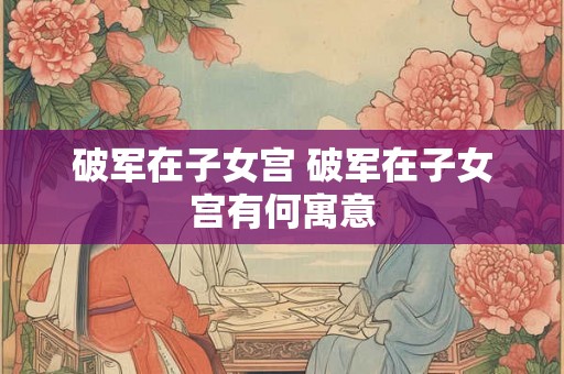 破军在子女宫 破军在子女宫有何寓意