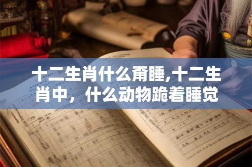 十二生肖什么甭睡,十二生肖中,什么动物跪着睡觉 十二生肖什么甭睡,十二生肖中,什么动物跪着睡觉