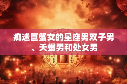痴迷巨蟹女的星座男双子男、天蝎男和处女男 痴迷巨蟹女的星座男双子男、天蝎男和处女男