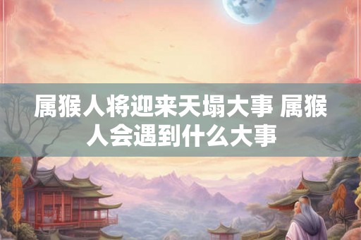 属猴人将迎来天塌大事 属猴人会遇到什么大事 属猴人将迎来天塌大事 属猴人会遇到什么大事
