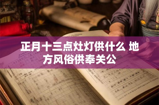 正月十三点灶灯供什么 地方风俗供奉关公 正月十三点灶灯供什么 地方风俗供奉关公