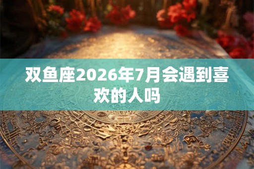 双鱼座2026年7月会遇到喜欢的人吗