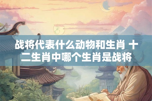 战将代表什么动物和生肖 十二生肖中哪个生肖是战将