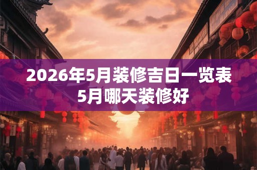 2026年5月装修吉日一览表  5月哪天装修好