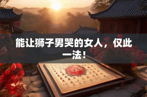能让狮子男哭的女人，仅此一法！