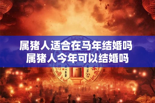 属猪人适合在马年结婚吗 属猪人今年可以结婚吗
