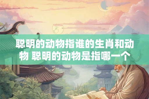 聪明的动物指谁的生肖和动物 聪明的动物是指哪一个生肖