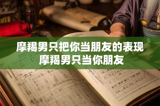 摩羯男只把你当朋友的表现 摩羯男只当你朋友