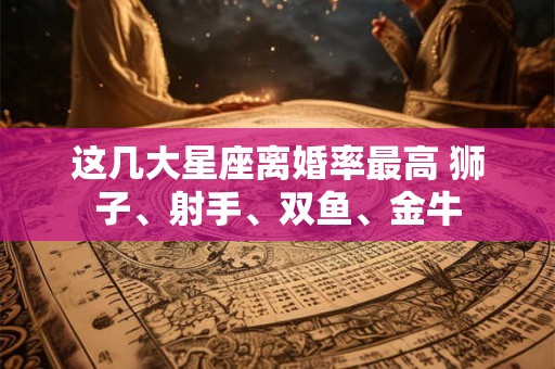 这几大星座离婚率最高 狮子、射手、双鱼、金牛