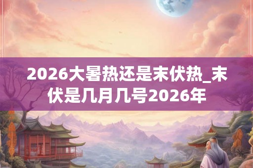 2026大暑热还是末伏热_末伏是几月几号2026年 2026大暑热还是末伏热_末伏是几月几号2026年