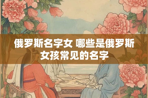 俄罗斯名字女 哪些是俄罗斯女孩常见的名字 俄罗斯名字女 哪些是俄罗斯女孩常见的名字