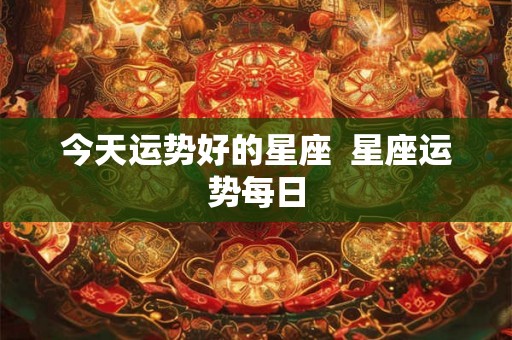 今天运势好的星座  星座运势每日