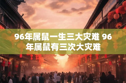 96年属鼠一生三大灾难 96年属鼠有三次大灾难