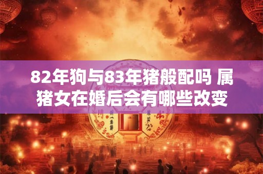 82年狗与83年猪般配吗 属猪女在婚后会有哪些改变 82年狗与83年猪般配吗 属猪女在婚后会有哪些改变