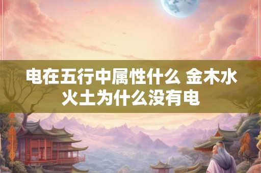 电在五行中属性什么 金木水火土为什么没有电 电在五行中属性什么 金木水火土为什么没有电