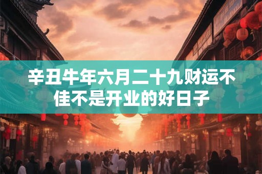 辛丑牛年六月二十九财运不佳不是开业的好日子