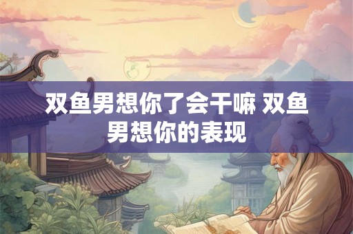 双鱼男想你了会干嘛 双鱼男想你的表现