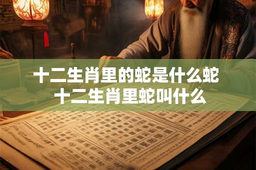 十二生肖里的蛇是什么蛇  十二生肖里蛇叫什么