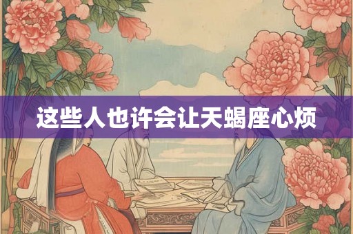 这些人也许会让天蝎座心烦 这些人也许会让天蝎座心烦