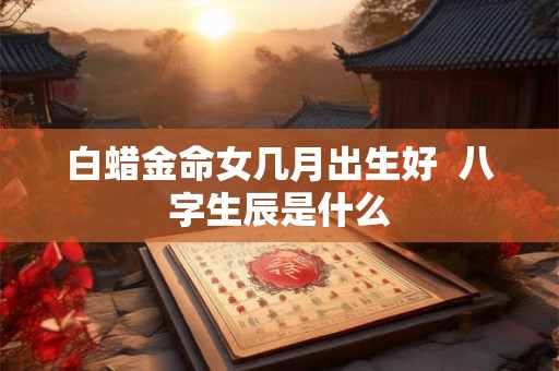 白蜡金命女几月出生好  八字生辰是什么