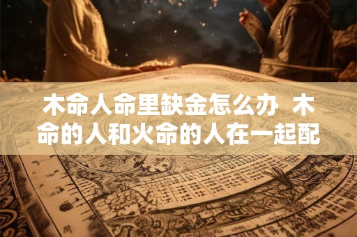 木命人命里缺金怎么办 木命的人和火命的人在一起配吗 木命人命里缺金怎么办 木命的人和火命的人在一起配吗