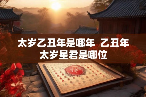 太岁乙丑年是哪年  乙丑年太岁星君是哪位