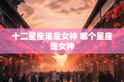 十二星座谁是女神 哪个星座是女神