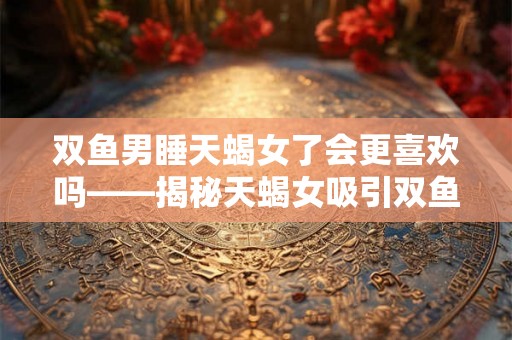 双鱼男睡天蝎女了会更喜欢吗——揭秘天蝎女吸引双鱼男的关键
