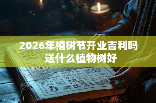 2026年植树节开业吉利吗  送什么植物树好