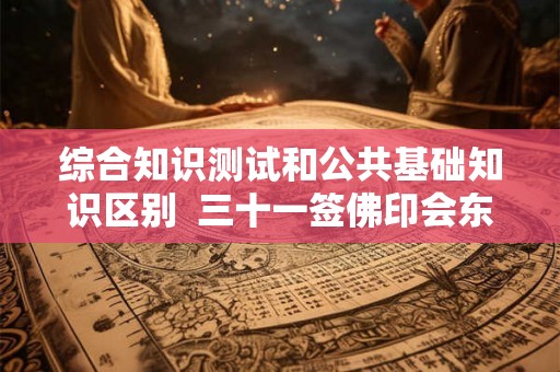 综合知识测试和公共基础知识区别 三十一签佛印会东坡问健康 综合知识测试和公共基础知识区别 三十一签佛印会东坡问健康