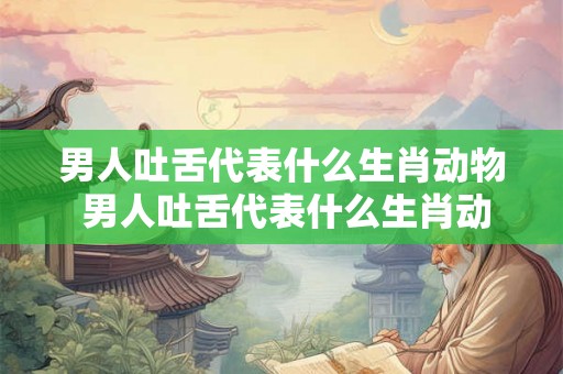男人吐舌代表什么生肖动物 男人吐舌代表什么生肖动物呢
