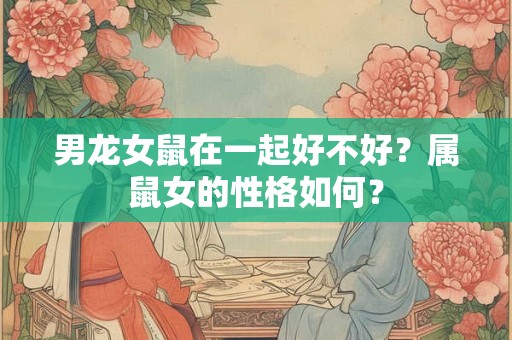 男龙女鼠在一起好不好？属鼠女的性格如何？