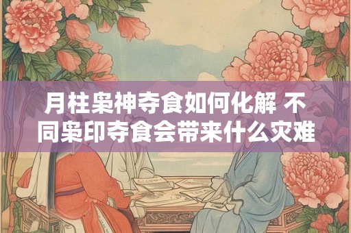月柱枭神夺食如何化解 不同枭印夺食会带来什么灾难
