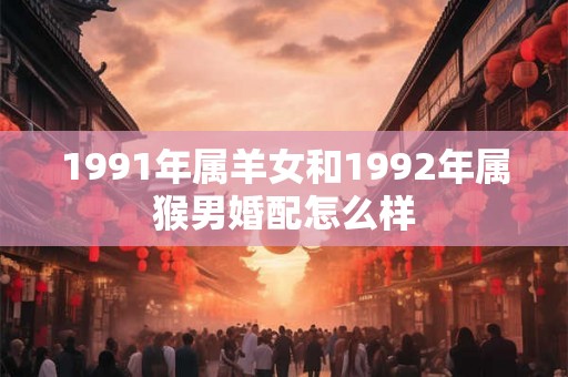 1991年属羊女和1992年属猴男婚配怎么样 1991年属羊女和1992年属猴男婚配怎么样