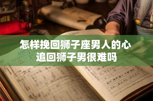 怎样挽回狮子座男人的心 追回狮子男很难吗 怎样挽回狮子座男人的心 追回狮子男很难吗