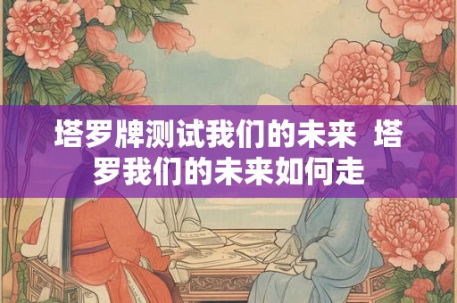 塔罗牌测试我们的未来  塔罗我们的未来如何走