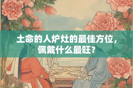 土命的人炉灶的最佳方位，佩戴什么最旺？