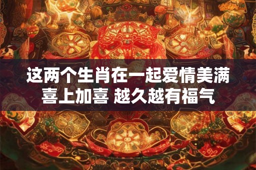 这两个生肖在一起爱情美满喜上加喜 越久越有福气