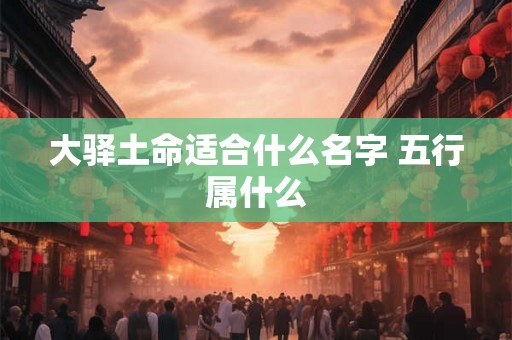 大驿土命适合什么名字 五行属什么 大驿土命适合什么名字 五行属什么