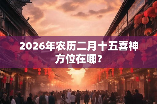 2026年农历二月十五喜神方位在哪？