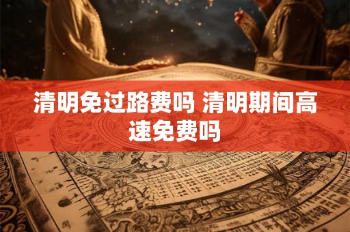 清明免过路费吗 清明期间高速免费吗 清明免过路费吗 清明期间高速免费吗
