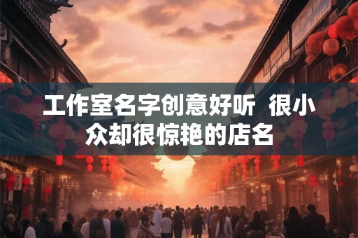 工作室名字创意好听 很小众却很惊艳的店名 工作室名字创意好听 很小众却很惊艳的店名
