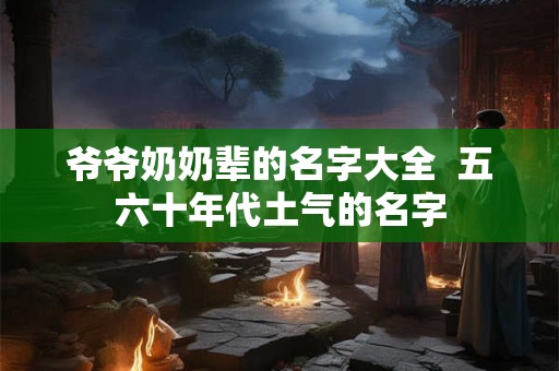 爷爷奶奶辈的名字大全 五六十年代土气的名字 爷爷奶奶辈的名字大全 五六十年代土气的名字