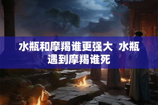 水瓶和摩羯谁更强大  水瓶遇到摩羯谁死