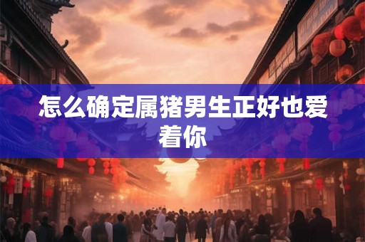 怎么确定属猪男生正好也爱着你