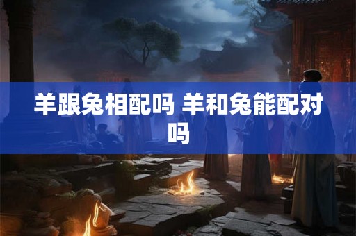 羊跟兔相配吗 羊和兔能配对吗