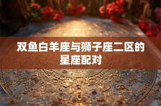 双鱼白羊座与狮子座二区的星座配对